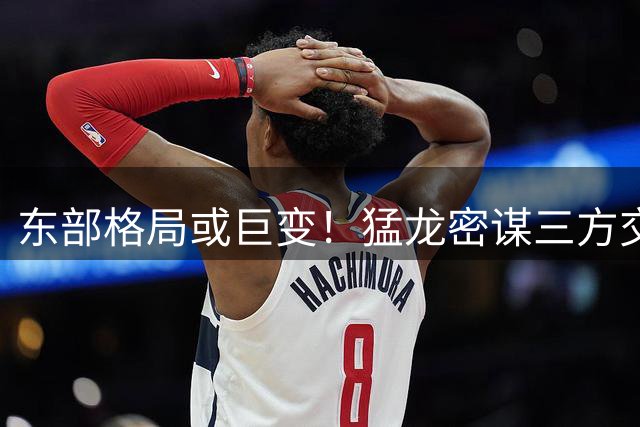 东部格局或巨变！猛龙密谋三方交易组三巨头 恩比德伦纳德有望联手