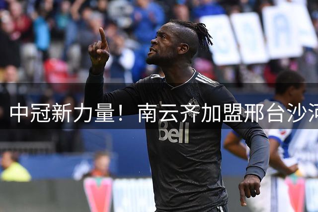 中冠新力量！南云齐加盟邢台沙河万率，强化锋线实力