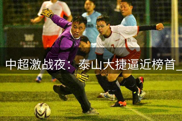 中超激战夜：泰山大捷逼近榜首 海港绝境翻盘显韧性