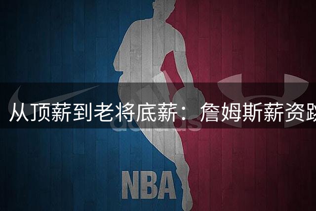 从顶薪到老将底薪：詹姆斯薪资跳水创NBA历史纪录