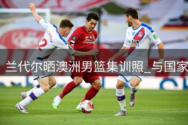 兰代尔晒澳洲男篮集训照 与国家队队友积极备战