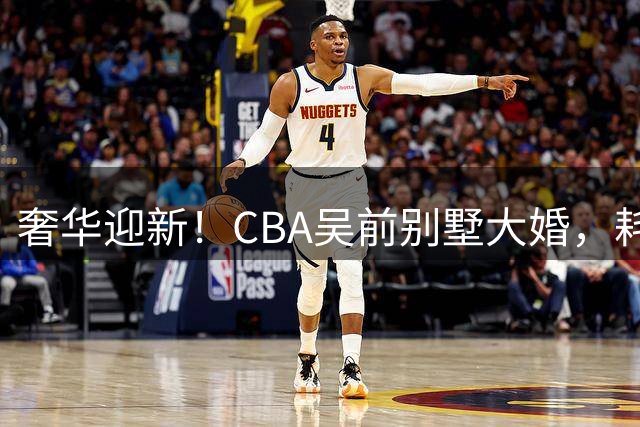 奢华迎新！CBA吴前别墅大婚，耗资约130万，众国手球星齐聚祝贺