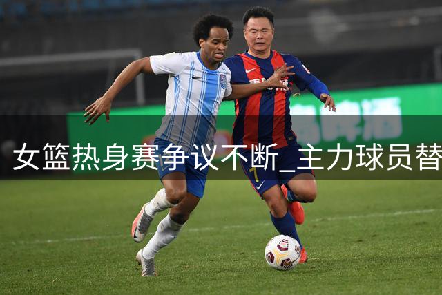 女篮热身赛争议不断 主力球员替补席嬉笑遭质疑