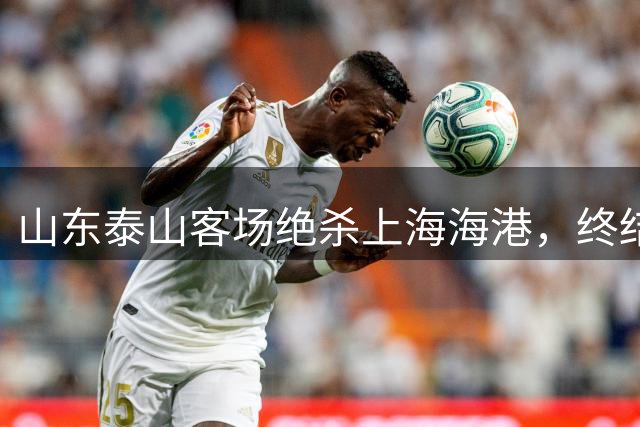 山东泰山客场绝杀上海海港，终结对手主场不败金身