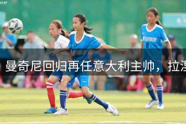 曼奇尼回归再任意大利主帅，拉涅利出任技术总监