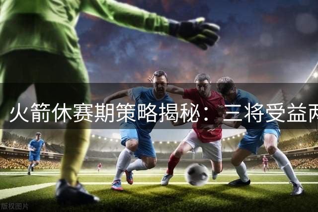火箭休赛期策略揭秘：三将受益两人挑战，阵容深度成关键