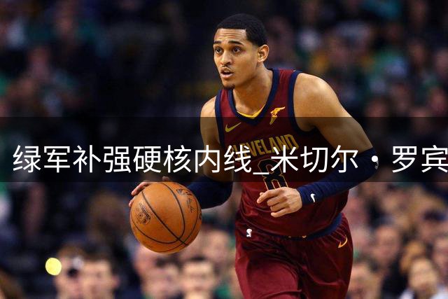 绿军补强硬核内线 米切尔·罗宾逊迎来职业生涯新机遇