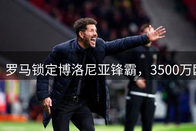 罗马锁定博洛尼亚锋霸，3500万欧转会即将敲定