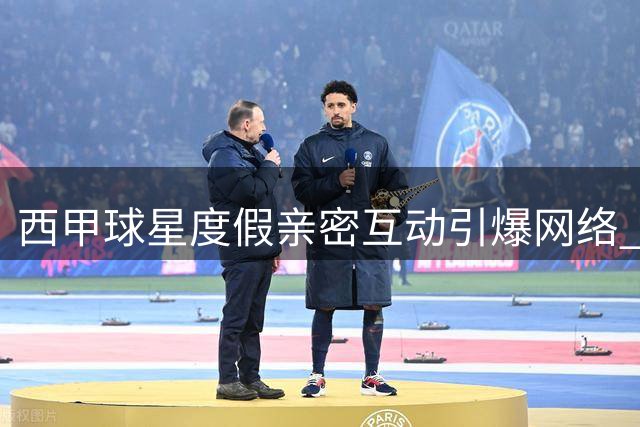 西甲球星度假亲密互动引爆网络 球迷热议略伦特费兰真实关系