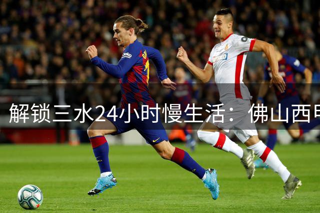 解锁三水24小时慢生活：佛山"西甲"票根竟成时尚通行证
