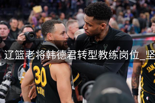 辽篮老将韩德君转型教练岗位 坚守球队初心不改