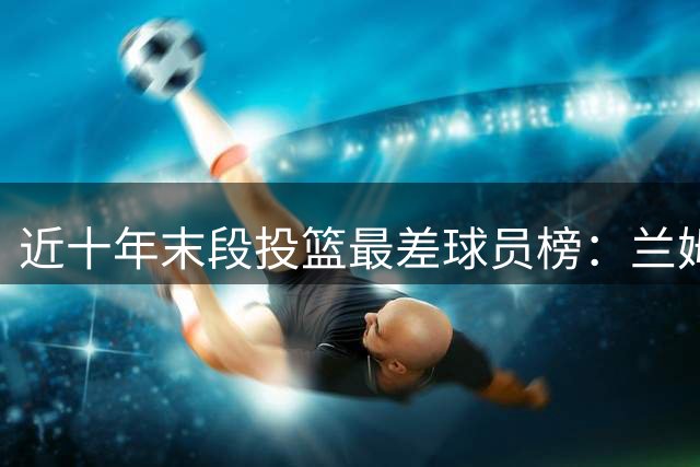 近十年末段投篮最差球员榜：兰姆居首