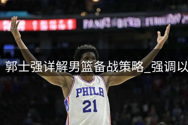 郭士强详解男篮备战策略 强调"以我为主"迎战世预赛关键战役