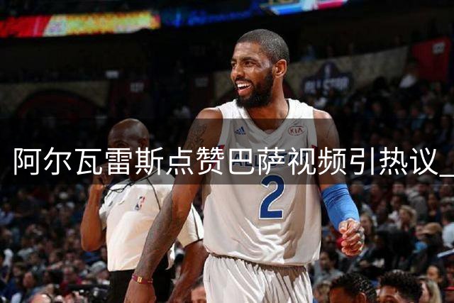 阿尔瓦雷斯点赞巴萨视频引热议 阿森纳1.3亿报价待球员确认