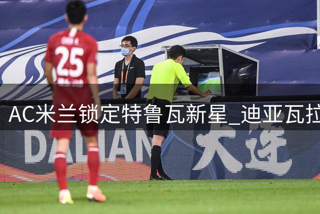 AC米兰锁定特鲁瓦新星 迪亚瓦拉完成体检即将官宣